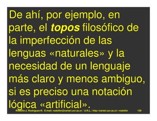 De ahí, por ejemplo, en
parte, el topos filosófico de
la imperfección de las
lenguas «naturales» y la
necesidad de un lenguaje
más claro y menos ambiguo,
si es preciso una notación
lógica «artificial».
 Rodolfo-J. Rodríguez-R. E-mail: rodolfor@cariari.ucr.ac.cr / U.R.L.: http://cariari.ucr.ac.cr/~rodolfor   139
 