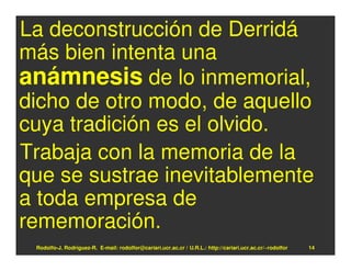 La deconstrucción de Derridá
más bien intenta una
anámnesis de lo inmemorial,
dicho de otro modo, de aquello
cuya tradición es el olvido.
Trabaja con la memoria de la
que se sustrae inevitablemente
a toda empresa de
rememoración.
 Rodolfo-J. Rodríguez-R. E-mail: rodolfor@cariari.ucr.ac.cr / U.R.L.: http://cariari.ucr.ac.cr/~rodolfor   14
 