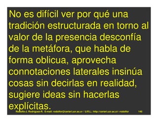 No es difícil ver por qué una
tradición estructurada en torno al
valor de la presencia desconfía
de la metáfora, que habla de
forma oblicua, aprovecha
connotaciones laterales insinúa
cosas sin decirlas en realidad,
sugiere ideas sin hacerlas
explícitas.
 Rodolfo-J. Rodríguez-R. E-mail: rodolfor@cariari.ucr.ac.cr / U.R.L.: http://cariari.ucr.ac.cr/~rodolfor   140
 