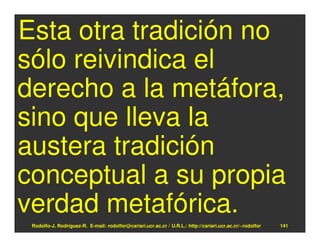 Esta otra tradición no
sólo reivindica el
derecho a la metáfora,
sino que lleva la
austera tradición
conceptual a su propia
verdad metafórica.
 Rodolfo-J. Rodríguez-R. E-mail: rodolfor@cariari.ucr.ac.cr / U.R.L.: http://cariari.ucr.ac.cr/~rodolfor   141
 