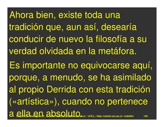 Ahora bien, existe toda una
tradición que, aun así, desearía
conducir de nuevo la filosofía a su
verdad olvidada en la metáfora.
Es importante no equivocarse aquí,
porque, a menudo, se ha asimilado
al propio Derrida con esta tradición
(«artística»), cuando no pertenece
a ella en absoluto.
 Rodolfo-J. Rodríguez-R. E-mail: rodolfor@cariari.ucr.ac.cr / U.R.L.: http://cariari.ucr.ac.cr/~rodolfor   142
 