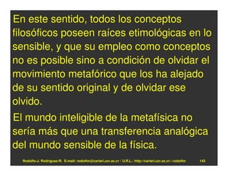 En este sentido, todos los conceptos
filosóficos poseen raíces etimológicas en lo
sensible, y que su empleo como conceptos
no es posible sino a condición de olvidar el
movimiento metafórico que los ha alejado
de su sentido original y de olvidar ese
olvido.
El mundo inteligible de la metafísica no
sería más que una transferencia analógica
del mundo sensible de la física.
  Rodolfo-J. Rodríguez-R. E-mail: rodolfor@cariari.ucr.ac.cr / U.R.L.: http://cariari.ucr.ac.cr/~rodolfor   143
 
