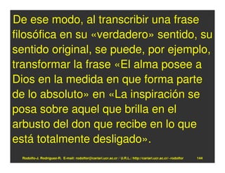 De ese modo, al transcribir una frase
filosófica en su «verdadero» sentido, su
sentido original, se puede, por ejemplo,
transformar la frase «El alma posee a
Dios en la medida en que forma parte
de lo absoluto» en «La inspiración se
posa sobre aquel que brilla en el
arbusto del don que recibe en lo que
está totalmente desligado».
  Rodolfo-J. Rodríguez-R. E-mail: rodolfor@cariari.ucr.ac.cr / U.R.L.: http://cariari.ucr.ac.cr/~rodolfor   144
 