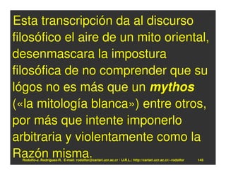 Esta transcripción da al discurso
filosófico el aire de un mito oriental,
desenmascara la impostura
filosófica de no comprender que su
lógos no es más que un mythos
(«la mitología blanca») entre otros,
por más que intente imponerlo
arbitraria y violentamente como la
Razón misma.
  Rodolfo-J. Rodríguez-R. E-mail: rodolfor@cariari.ucr.ac.cr / U.R.L.: http://cariari.ucr.ac.cr/~rodolfor   145
 