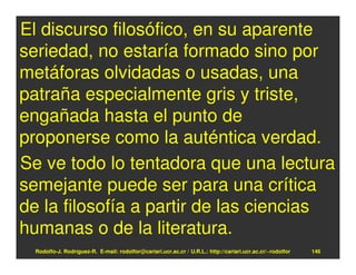 El discurso filosófico, en su aparente
seriedad, no estaría formado sino por
metáforas olvidadas o usadas, una
patraña especialmente gris y triste,
engañada hasta el punto de
proponerse como la auténtica verdad.
Se ve todo lo tentadora que una lectura
semejante puede ser para una crítica
de la filosofía a partir de las ciencias
humanas o de la literatura.
  Rodolfo-J. Rodríguez-R. E-mail: rodolfor@cariari.ucr.ac.cr / U.R.L.: http://cariari.ucr.ac.cr/~rodolfor   146
 