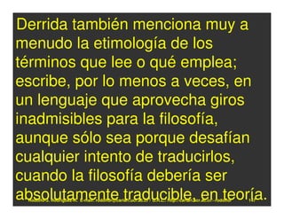 Derrida también menciona muy a
menudo la etimología de los
términos que lee o qué emplea;
escribe, por lo menos a veces, en
un lenguaje que aprovecha giros
inadmisibles para la filosofía,
aunque sólo sea porque desafían
cualquier intento de traducirlos,
cuando la filosofía debería ser
absolutamente traducible, en teoría.
 Rodolfo-J. Rodríguez-R. E-mail: rodolfor@cariari.ucr.ac.cr / U.R.L.: http://cariari.ucr.ac.cr/~rodolfor   147
 