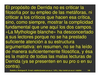 El propósito de Derrida no es criticar la
filosofía por su empleo de las metáforas, ni
criticar a los críticos que hacen esa crítica,
sino, como siempre, mostrar la complicidad
fundamental que une aquí los dos campos.
«La Mythologie blanche» ha desconcertado
a sus lectores porque no se ha prestado
suficiente atención a su estructura
argumentativa: en resumen, no se ha leído
de manera suficientemente filosófica, y ésa
es la matriz de todas las malas lecturas de
Derrida (ya se presenten en su pro o en su
contra).
  Rodolfo-J. Rodríguez-R. E-mail: rodolfor@cariari.ucr.ac.cr / U.R.L.: http://cariari.ucr.ac.cr/~rodolfor   148
 