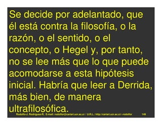 Se decide por adelantado, que
él está contra la filosofía, o la
razón, o el sentido, o el
concepto, o Hegel y, por tanto,
no se lee más que lo que puede
acomodarse a esta hipótesis
inicial. Habría que leer a Derrida,
más bien, de manera
ultrafilosófica.
 Rodolfo-J. Rodríguez-R. E-mail: rodolfor@cariari.ucr.ac.cr / U.R.L.: http://cariari.ucr.ac.cr/~rodolfor   149
 