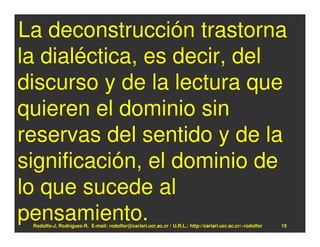 La deconstrucción trastorna
la dialéctica, es decir, del
discurso y de la lectura que
quieren el dominio sin
reservas del sentido y de la
significación, el dominio de
lo que sucede al
pensamiento.
 Rodolfo-J. Rodríguez-R. E-mail: rodolfor@cariari.ucr.ac.cr / U.R.L.: http://cariari.ucr.ac.cr/~rodolfor   15
 
