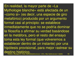 En realidad, la mayor parte de «La
Mythologie blanche» está afectada de un
«como si» (es decir, una especie de giro
metafórico) producido por un argumento
formal casi al principio: se establece
inmediatamente que no se podría dominar
la filosofía o afirmar su verdad basándose
en la metáfora, pero el resto del ensayo
toma esta ley formal (que volveremos a
establecer dentro de un instante) por una
hipótesis provisional, para mejor rastrear su
destino histórico.
  Rodolfo-J. Rodríguez-R. E-mail: rodolfor@cariari.ucr.ac.cr / U.R.L.: http://cariari.ucr.ac.cr/~rodolfor   150
 