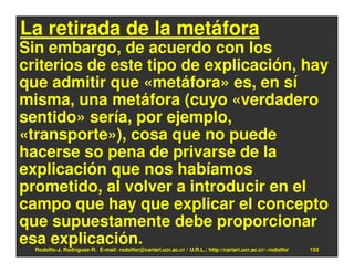 La retirada de la metáfora
Sin embargo, de acuerdo con los
criterios de este tipo de explicación, hay
que admitir que «metáfora» es, en sí
misma, una metáfora (cuyo «verdadero
sentido» sería, por ejemplo,
«transporte»), cosa que no puede
hacerse so pena de privarse de la
explicación que nos habíamos
prometido, al volver a introducir en el
campo que hay que explicar el concepto
que supuestamente debe proporcionar
esa explicación.
  Rodolfo-J. Rodríguez-R. E-mail: rodolfor@cariari.ucr.ac.cr / U.R.L.: http://cariari.ucr.ac.cr/~rodolfor   153
 