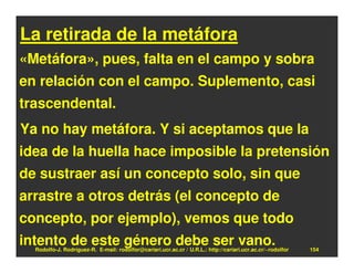 La retirada de la metáfora
«Metáfora», pues, falta en el campo y sobra
en relación con el campo. Suplemento, casi
trascendental.
Ya no hay metáfora. Y si aceptamos que la
idea de la huella hace imposible la pretensión
de sustraer así un concepto solo, sin que
arrastre a otros detrás (el concepto de
concepto, por ejemplo), vemos que todo
intento de este género debe ser vano.
  Rodolfo-J. Rodríguez-R. E-mail: rodolfor@cariari.ucr.ac.cr / U.R.L.: http://cariari.ucr.ac.cr/~rodolfor   154
 