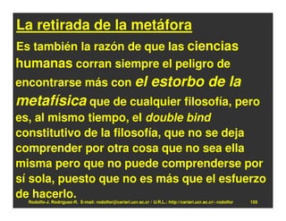 La retirada de la metáfora
Es también la razón de que las ciencias
humanas corran siempre el peligro de
encontrarse más con el                                         estorbo de la
metafísica que de cualquier filosofía, pero
es, al mismo tiempo, el double bind
constitutivo de la filosofía, que no se deja
comprender por otra cosa que no sea ella
misma pero que no puede comprenderse por
sí sola, puesto que no es más que el esfuerzo
de hacerlo.
  Rodolfo-J. Rodríguez-R. E-mail: rodolfor@cariari.ucr.ac.cr / U.R.L.: http://cariari.ucr.ac.cr/~rodolfor   155
 