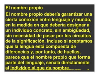 El nombre propio
El nombre propio debería garantizar una
cierta conexión entre lenguaje y mundo,
en la medida en que debería designar a
un individuo concreto, sin ambigüedad,
sin necesidad de pasar por los circuitos
de la significación. Incluso si aceptamos
que la lengua está compuesta de
diferencias y, por tanto, de huellas,
parece que el nombre propio que forma
parte del lenguaje, señala directamente
al individuo al que da nombre.
  Rodolfo-J. Rodríguez-R. E-mail: rodolfor@cariari.ucr.ac.cr / U.R.L.: http://cariari.ucr.ac.cr/~rodolfor   156
 