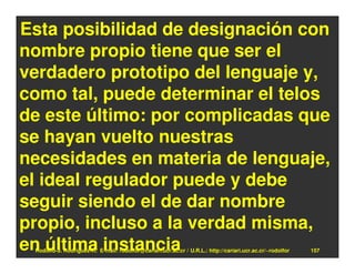 Esta posibilidad de designación con
nombre propio tiene que ser el
verdadero prototipo del lenguaje y,
como tal, puede determinar el telos
de este último: por complicadas que
se hayan vuelto nuestras
necesidades en materia de lenguaje,
el ideal regulador puede y debe
seguir siendo el de dar nombre
propio, incluso a la verdad misma,
en última instancia
 Rodolfo-J. Rodríguez-R. E-mail: rodolfor@cariari.ucr.ac.cr / U.R.L.: http://cariari.ucr.ac.cr/~rodolfor   157
 