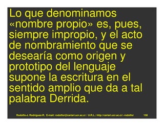 Lo que denominamos
«nombre propio» es, pues,
siempre impropio, y el acto
de nombramiento que se
desearía como origen y
prototipo del lenguaje
supone la escritura en el
sentido amplio que da a tal
palabra Derrida.
 Rodolfo-J. Rodríguez-R. E-mail: rodolfor@cariari.ucr.ac.cr / U.R.L.: http://cariari.ucr.ac.cr/~rodolfor   158
 