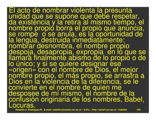 El acto de nombrar violenta la presunta
unidad que se supone que debe respetar,
da existencia y la retira al mismo tiempo, el
nombre propio borra el propio que anuncia,
se rompe o se anula, es la oportunidad de
la lengua, destruida inmediatamente:
nombrar desnombra, el nombre propio
despoja, desapropia, expropia en lo que se
llamará finalmente abismo de lo propio o de
lo único; y si se quiere designar ese
«origen» con el nombre de Dios, el mejor
nombre propio, el más propio, se arrastra a
Dios en la violencia de la diferencia, se le
convierte en el nombre de quien me
desposee de mí mismo, el nombre de la
confusión originaria de los nombres, Babel,
Locuras.
  Rodolfo-J. Rodríguez-R. E-mail: rodolfor@cariari.ucr.ac.cr / U.R.L.: http://cariari.ucr.ac.cr/~rodolfor   159
 
