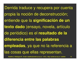Derrida traduce y recupera por cuenta
propia la noción de deconstrucción;
entiende que la significación de un
texto dado (ensayo, novela, artículo
de periódico) es el resultado de la
diferencia entre las palabras
empleadas, ya que no la referencia a
las cosas que ellas representan.
  Rodolfo-J. Rodríguez-R. E-mail: rodolfor@cariari.ucr.ac.cr / U.R.L.: http://cariari.ucr.ac.cr/~rodolfor   16
 