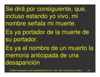 Se dirá por consiguiente, que,
incluso estando yo vivo, mi
nombre señala mi muerte.
Es ya portador de la muerte de
su portador.
Es ya el nombre de un muerto la
memoria anticipada de una
desaparición
 Rodolfo-J. Rodríguez-R. E-mail: rodolfor@cariari.ucr.ac.cr / U.R.L.: http://cariari.ucr.ac.cr/~rodolfor   161
 
