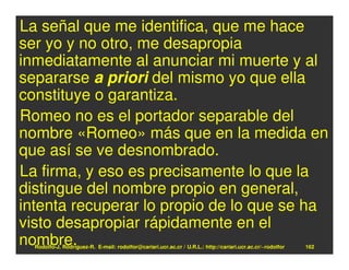 La señal que me identifica, que me hace
ser yo y no otro, me desapropia
inmediatamente al anunciar mi muerte y al
separarse a priori del mismo yo que ella
constituye o garantiza.
Romeo no es el portador separable del
nombre «Romeo» más que en la medida en
que así se ve desnombrado.
La firma, y eso es precisamente lo que la
distingue del nombre propio en general,
intenta recuperar lo propio de lo que se ha
visto desapropiar rápidamente en el
nombre.
  Rodolfo-J. Rodríguez-R. E-mail: rodolfor@cariari.ucr.ac.cr / U.R.L.: http://cariari.ucr.ac.cr/~rodolfor   162
 