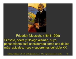 Friedrich Nietzsche (1844-1900)
Filósofo, poeta y filólogo alemán, cuyo
pensamiento está considerado como uno de los
más radicales, ricos y sugerentes del siglo XX.
  Rodolfo-J. Rodríguez-R. E-mail: rodolfor@cariari.ucr.ac.cr / U.R.L.: http://cariari.ucr.ac.cr/~rodolfor   164
 