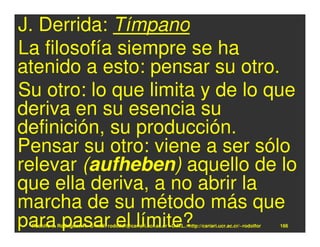 J. Derrida: Tímpano
La filosofía siempre se ha
atenido a esto: pensar su otro.
Su otro: lo que limita y de lo que
deriva en su esencia su
definición, su producción.
Pensar su otro: viene a ser sólo
relevar (aufheben) aquello de lo
que ella deriva, a no abrir la
marcha de su método más que
para pasar el límite?
 Rodolfo-J. Rodríguez-R. E-mail: rodolfor@cariari.ucr.ac.cr / U.R.L.: http://cariari.ucr.ac.cr/~rodolfor   166
 