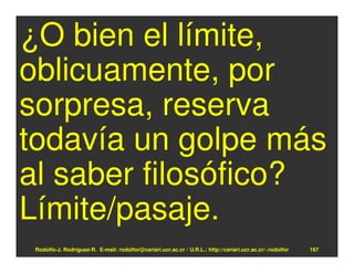 ¿O bien el límite,
oblicuamente, por
sorpresa, reserva
todavía un golpe más
al saber filosófico?
Límite/pasaje.
 Rodolfo-J. Rodríguez-R. E-mail: rodolfor@cariari.ucr.ac.cr / U.R.L.: http://cariari.ucr.ac.cr/~rodolfor   167
 