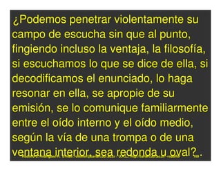 ¿Podemos penetrar violentamente su
campo de escucha sin que al punto,
fingiendo incluso la ventaja, la filosofía,
si escuchamos lo que se dice de ella, si
decodificamos el enunciado, lo haga
resonar en ella, se apropie de su
emisión, se lo comunique familiarmente
entre el oído interno y el oído medio,
según la vía de una trompa o de una
ventana interior, sea redonda u oval? .
  Rodolfo-J. Rodríguez-R. E-mail: rodolfor@cariari.ucr.ac.cr / U.R.L.: http://cariari.ucr.ac.cr/~rodolfor   169
 