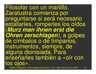 Filosofar con un martillo.
Zaratustra comienza por
preguntarse si será necesario
estallarles, romperles los oídos
(Murz man ihnen erst die
Ohren zerschlagen), a golpes
de címbalos o de tímpanos,
instrumentos, siempre, de
alguna dionisiada. Para
enseñarles también a «oír con
los ojos».
 Rodolfo-J. Rodríguez-R. E-mail: rodolfor@cariari.ucr.ac.cr / U.R.L.: http://cariari.ucr.ac.cr/~rodolfor   171
 