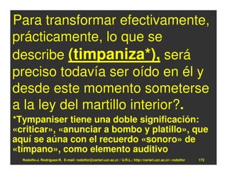 Para transformar efectivamente,
prácticamente, lo que se
describe (timpaniza*), será
preciso todavía ser oído en él y
desde este momento someterse
a la ley del martillo interior?.
*Tympaniser tiene una doble significación:
«criticar», «anunciar a bombo y platillo», que
aquí se aúna con el recuerdo «sonoro» de
«tímpano», como elemento auditivo
  Rodolfo-J. Rodríguez-R. E-mail: rodolfor@cariari.ucr.ac.cr / U.R.L.: http://cariari.ucr.ac.cr/~rodolfor   172
 