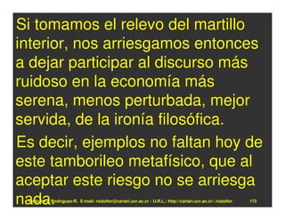 Si tomamos el relevo del martillo
interior, nos arriesgamos entonces
a dejar participar al discurso más
ruidoso en la economía más
serena, menos perturbada, mejor
servida, de la ironía filosófica.
Es decir, ejemplos no faltan hoy de
este tamborileo metafísico, que al
aceptar este riesgo no se arriesga
nada.
 Rodolfo-J. Rodríguez-R. E-mail: rodolfor@cariari.ucr.ac.cr / U.R.L.: http://cariari.ucr.ac.cr/~rodolfor   173
 