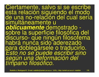 Ciertamente, salvo si se escribe
esta relación siguiendo el modo
de una no-relación del cual sería
simultáneamente u
oblicuamente demostrado -
sobre la superficie filosófica del
discurso- que ningún filosofema
habrá nunca sido aderezado
para doblegársele o traducirlo.
Esto no se puede escribir sino
según una deformación del
tímpano filosófico.
 Rodolfo-J. Rodríguez-R. E-mail: rodolfor@cariari.ucr.ac.cr / U.R.L.: http://cariari.ucr.ac.cr/~rodolfor   176
 
