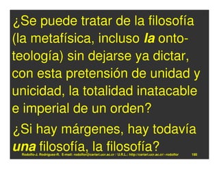 ¿Se puede tratar de la filosofía
(la metafísica, incluso la onto-
teología) sin dejarse ya dictar,
con esta pretensión de unidad y
unicidad, la totalidad inatacable
e imperial de un orden?
¿Si hay márgenes, hay todavía
una filosofía, la filosofía?
 Rodolfo-J. Rodríguez-R. E-mail: rodolfor@cariari.ucr.ac.cr / U.R.L.: http://cariari.ucr.ac.cr/~rodolfor   180
 