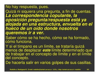 No hay respuesta, pues.
Quizá ni siquiera una pregunta, a fin de cuentas.
La correspondencia copulante, la
oposición pregunta/respuesta está ya
alojada en una estructura, envuelta en el
hueco de un oído donde nosotros
queremos ir a ver.
Saber cómo se ha hecho, cómo se ha formado,
cómo funciona.
Y si el tímpano es un límite, se trataría quizá
menos de desplazar este límite determinado que
de trabajar en el concepto de límite y en el límite
del concepto.
De hacerla salir en varios golpes de sus casillas.
  Rodolfo-J. Rodríguez-R. E-mail: rodolfor@cariari.ucr.ac.cr / U.R.L.: http://cariari.ucr.ac.cr/~rodolfor   181
 