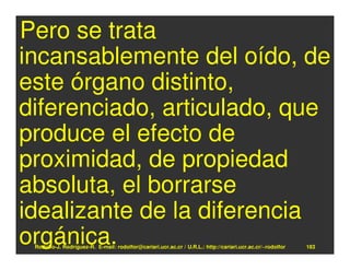 Pero se trata
incansablemente del oído, de
este órgano distinto,
diferenciado, articulado, que
produce el efecto de
proximidad, de propiedad
absoluta, el borrarse
idealizante de la diferencia
orgánica.
 Rodolfo-J. Rodríguez-R. E-mail: rodolfor@cariari.ucr.ac.cr / U.R.L.: http://cariari.ucr.ac.cr/~rodolfor   183
 