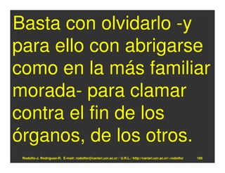 Basta con olvidarlo -y
para ello con abrigarse
como en la más familiar
morada- para clamar
contra el fin de los
órganos, de los otros.
 Rodolfo-J. Rodríguez-R. E-mail: rodolfor@cariari.ucr.ac.cr / U.R.L.: http://cariari.ucr.ac.cr/~rodolfor   185
 