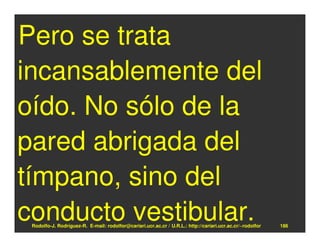 Pero se trata
incansablemente del
oído. No sólo de la
pared abrigada del
tímpano, sino del
conducto vestibular.
 Rodolfo-J. Rodríguez-R. E-mail: rodolfor@cariari.ucr.ac.cr / U.R.L.: http://cariari.ucr.ac.cr/~rodolfor   186
 