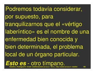 Podremos todavía considerar,
por supuesto, para
tranquilizarnos que el «vértigo
laberíntico» es el nombre de una
enfermedad bien conocida y
bien determinada, el problema
local de un órgano particular.
Esto es - otro tímpano.
 Rodolfo-J. Rodríguez-R. E-mail: rodolfor@cariari.ucr.ac.cr / U.R.L.: http://cariari.ucr.ac.cr/~rodolfor   188
 