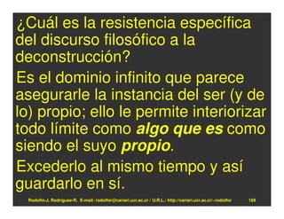 ¿Cuál es la resistencia específica
del discurso filosófico a la
deconstrucción?
Es el dominio infinito que parece
asegurarle la instancia del ser (y de
lo) propio; ello le permite interiorizar
todo límite como algo que es como
siendo el suyo propio.
Excederlo al mismo tiempo y así
guardarlo en sí.
  Rodolfo-J. Rodríguez-R. E-mail: rodolfor@cariari.ucr.ac.cr / U.R.L.: http://cariari.ucr.ac.cr/~rodolfor   189
 