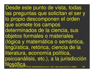 Desde este punto de vista, todas
las preguntas que solicitan el ser y
lo propio descomponen el orden
que somete los campos
determinados de la ciencia, sus
objetos formales o materiales
(lógica y matemática o semántica,
lingüística, retórica, ciencia de la
literatura, economía política,
psicoanálisis, etc.), a la jurisdicción
filosófica.
  Rodolfo-J. Rodríguez-R. E-mail: rodolfor@cariari.ucr.ac.cr / U.R.L.: http://cariari.ucr.ac.cr/~rodolfor   192
 