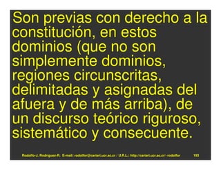 Son previas con derecho a la
constitución, en estos
dominios (que no son
simplemente dominios,
regiones circunscritas,
delimitadas y asignadas del
afuera y de más arriba), de
un discurso teórico riguroso,
sistemático y consecuente.
 Rodolfo-J. Rodríguez-R. E-mail: rodolfor@cariari.ucr.ac.cr / U.R.L.: http://cariari.ucr.ac.cr/~rodolfor   193
 
