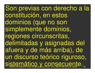 Son previas con derecho a la
constitución, en estos
dominios (que no son
simplemente dominios,
regiones circunscritas,
delimitadas y asignadas del
afuera y de más arriba), de
un discurso teórico riguroso,
sistemático y consecuente.
 Rodolfo-J. Rodríguez-R. E-mail: rodolfor@cariari.ucr.ac.cr / U.R.L.: http://cariari.ucr.ac.cr/~rodolfor   194
 