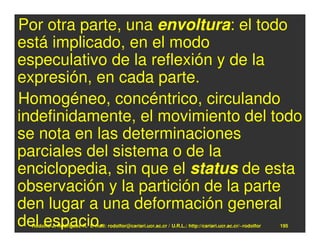 Por otra parte, una envoltura: el todo
está implicado, en el modo
especulativo de la reflexión y de la
expresión, en cada parte.
Homogéneo, concéntrico, circulando
indefinidamente, el movimiento del todo
se nota en las determinaciones
parciales del sistema o de la
enciclopedia, sin que el status de esta
observación y la partición de la parte
den lugar a una deformación general
del espacio.
 Rodolfo-J. Rodríguez-R. E-mail: rodolfor@cariari.ucr.ac.cr / U.R.L.: http://cariari.ucr.ac.cr/~rodolfor   195
 