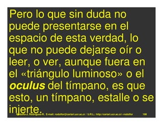 Pero lo que sin duda no
puede presentarse en el
espacio de esta verdad, lo
que no puede dejarse oír o
leer, o ver, aunque fuera en
el «triángulo luminoso» o el
oculus del tímpano, es que
esto, un tímpano, estalle o se
injerte.
 Rodolfo-J. Rodríguez-R. E-mail: rodolfor@cariari.ucr.ac.cr / U.R.L.: http://cariari.ucr.ac.cr/~rodolfor   198
 