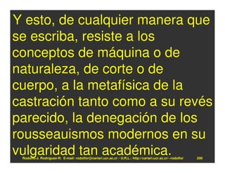Y esto, de cualquier manera que
se escriba, resiste a los
conceptos de máquina o de
naturaleza, de corte o de
cuerpo, a la metafísica de la
castración tanto como a su revés
parecido, la denegación de los
rousseauismos modernos en su
vulgaridad tan académica.
 Rodolfo-J. Rodríguez-R. E-mail: rodolfor@cariari.ucr.ac.cr / U.R.L.: http://cariari.ucr.ac.cr/~rodolfor   200
 
