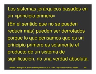 Los sistemas jerárquicos basados en
un «principio primero»
(En el sentido que no se pueden
reducir más) pueden ser derrotados
porque lo que pensamos que es un
principio primero es solamente el
producto de un sistema de
significación, no una verdad absoluta.
Rodolfo-J. Rodríguez-R. E-mail: rodolfor@cariari.ucr.ac.cr / U.R.L.: http://cariari.ucr.ac.cr/~rodolfor   203
 
