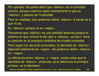 Por ejemplo: Se podría decir que «blanco» es un principio
primero, porque creemos saber exactamente lo que es
«blanco», y parece ser irreducible.
Pero en realidad, solo podemos definir «blanco» a través de lo
que no es.
Es «blanco» porque no es «negro».
Pensamos que «blanco» es una realidad absoluta porque el
sistema en que vivimos le da valor a «blanco», es decir, tiene
su posición en la jerarquía simbólica de nuestra sociedad.
Pero según los deconstruccionistas, la identidad de «blanco»
depende totalmente de «negro». No podemos definir «blanco»
sin «negro».
La diferencia entre «blanco» y «negro» existe antes que la
identidad de «blanco», entonces, es la diferencia el principio
primero, no la identidad.
 Rodolfo-J. Rodríguez-R. E-mail: rodolfor@cariari.ucr.ac.cr / U.R.L.: http://cariari.ucr.ac.cr/~rodolfor   204
 