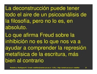 La deconstrucción puede tener
todo el aire de un psicoanálisis de
la filosofía, pero no lo es, en
absoluto.
Lo que afirma Freud sobre la
inhibición no es lo que nos va a
ayudar a comprender la represión
metafísica de la escritura, más
bien al contrario
  Rodolfo-J. Rodríguez-R. E-mail: rodolfor@cariari.ucr.ac.cr / U.R.L.: http://cariari.ucr.ac.cr/~rodolfor   21
 