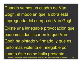 Cuando vemos un cuadro de Van
Gogh, el modo en que la obra está
impregnada del cuerpo de Van Gogh.
Existe una innegable provocación que
podemos identificar en lo que Van
Gogh ha pintado y firmado, y que es
tanto más violenta e innegable por
cuanto éste no se halla presente.
 Rodolfo-J. Rodríguez-R. E-mail: rodolfor@cariari.ucr.ac.cr / U.R.L.: http://cariari.ucr.ac.cr/~rodolfor   211
 