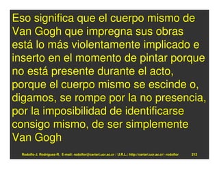 Eso significa que el cuerpo mismo de
Van Gogh que impregna sus obras
está lo más violentamente implicado e
inserto en el momento de pintar porque
no está presente durante el acto,
porque el cuerpo mismo se escinde o,
digamos, se rompe por la no presencia,
por la imposibilidad de identificarse
consigo mismo, de ser simplemente
Van Gogh
 Rodolfo-J. Rodríguez-R. E-mail: rodolfor@cariari.ucr.ac.cr / U.R.L.: http://cariari.ucr.ac.cr/~rodolfor   212
 